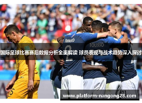 国际足球比赛赛后数据分析全面解读 球员表现与战术趋势深入探讨