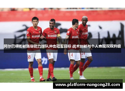 阿尔巴领衔新阵容助力球队冲击冠军目标 战术创新与个人表现双双升级