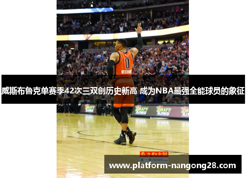 威斯布鲁克单赛季42次三双创历史新高 成为NBA最强全能球员的象征