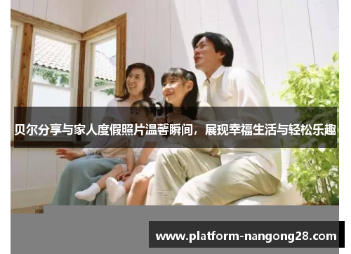 贝尔分享与家人度假照片温馨瞬间，展现幸福生活与轻松乐趣