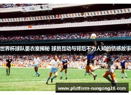 世界杯球队更衣室揭秘 球员互动与背后不为人知的情感故事