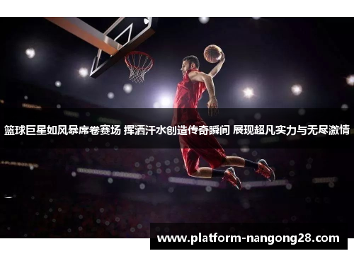 篮球巨星如风暴席卷赛场 挥洒汗水创造传奇瞬间 展现超凡实力与无尽激情