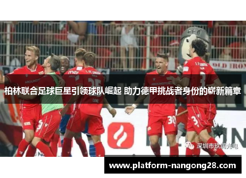 柏林联合足球巨星引领球队崛起 助力德甲挑战者身份的崭新篇章