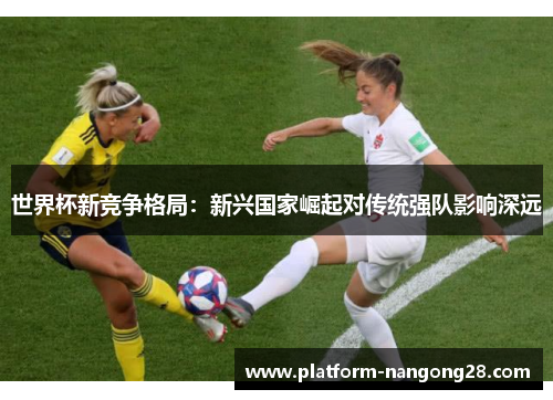 世界杯新竞争格局：新兴国家崛起对传统强队影响深远