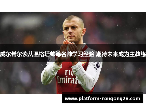 威尔希尔谈从温格塔帅等名帅学习经验 期待未来成为主教练