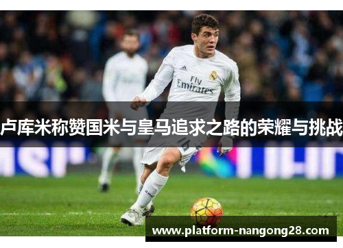 卢库米称赞国米与皇马追求之路的荣耀与挑战