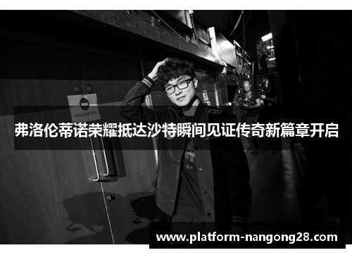 弗洛伦蒂诺荣耀抵达沙特瞬间见证传奇新篇章开启