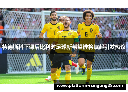 特德斯科下课后比利时足球新希望谁将崛起引发热议
