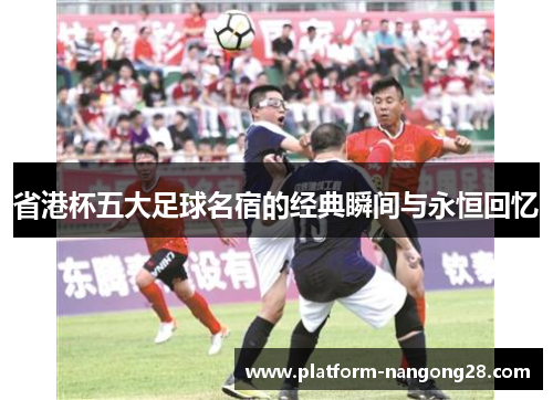省港杯五大足球名宿的经典瞬间与永恒回忆