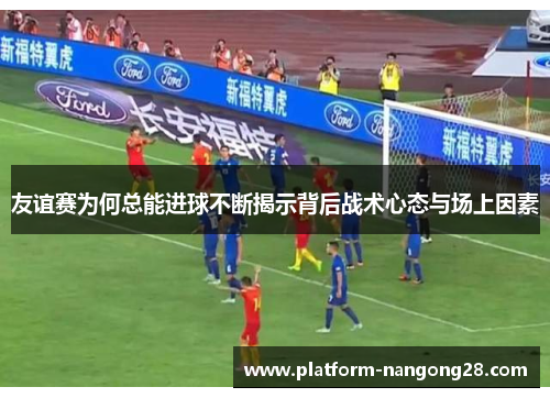 友谊赛为何总能进球不断揭示背后战术心态与场上因素
