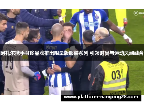 阿扎尔携手奢侈品牌推出限量版服装系列 引领时尚与运动风潮融合